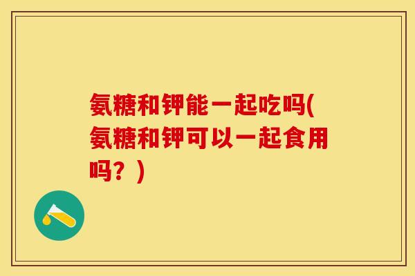 氨糖和钾能一起吃吗(氨糖和钾可以一起食用吗?) 氨糖和钾能一起吃吗(氨糖和钾可以一起食用吗?)