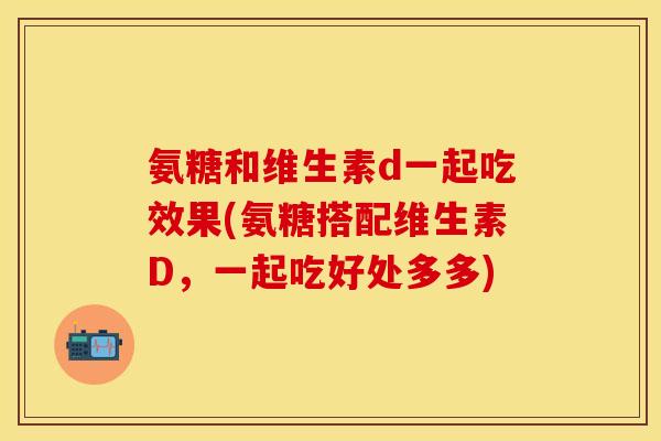 氨糖和维生素d一起吃效果(氨糖搭配维生素D,一起吃好处多多) 氨糖和维生素d一起吃效果(氨糖搭配维生素D,一起吃好处多多)