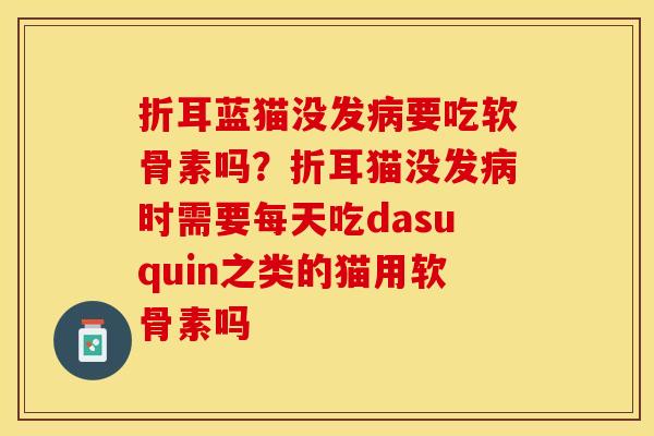 折耳蓝猫没发病要吃软骨素吗？折耳猫没发病时需要每天吃dasuquin之类的猫用软骨素吗