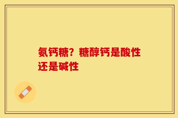 氨钙糖？糖醇钙是酸性还是碱性