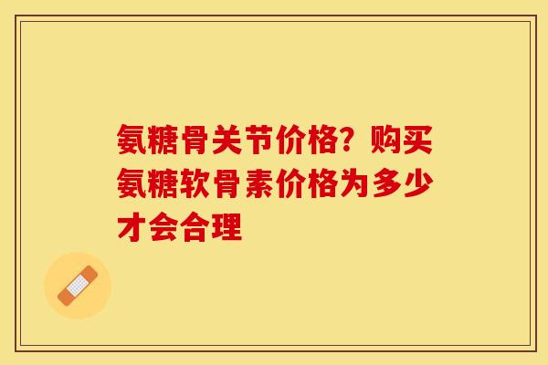 氨糖骨关节价格？购买氨糖软骨素价格为多少才会合理