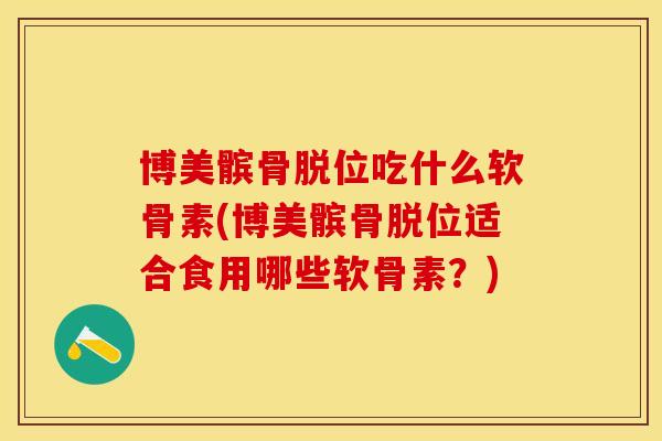 博美髌骨脱位吃什么软骨素(博美髌骨脱位适合食用哪些软骨素？)