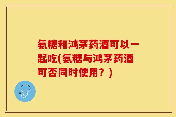 氨糖和鸿茅药酒可以一起吃(氨糖与鸿茅药酒可否同时使用？)