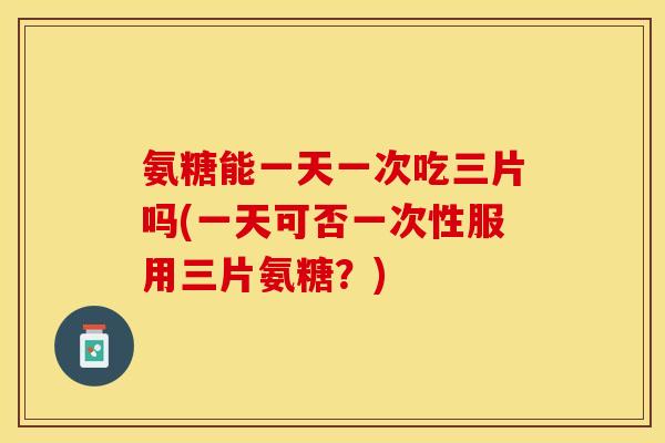 氨糖能一天一次吃三片吗(一天可否一次性服用三片氨糖？)