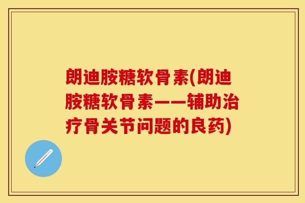 朗迪胺糖软骨素(朗迪胺糖软骨素——辅助治疗骨关节问题的良药)