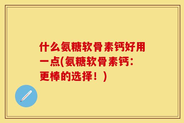 什么氨糖软骨素钙好用一点(氨糖软骨素钙:更棒的选择!) 什么氨糖软骨素钙好用一点(氨糖软骨素钙:更棒的选择!)