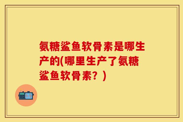 氨糖鲨鱼软骨素是哪生产的(哪里生产了氨糖鲨鱼软骨素？)