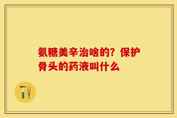 氨糖美辛治啥的？保护骨头的药液叫什么