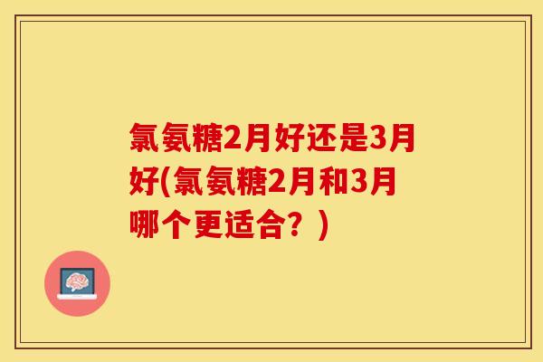 氯氨糖2月好还是3月好(氯氨糖2月和3月哪个更适合？)