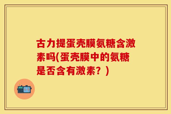 古力提蛋壳膜氨糖含激素吗(蛋壳膜中的氨糖是否含有激素？)