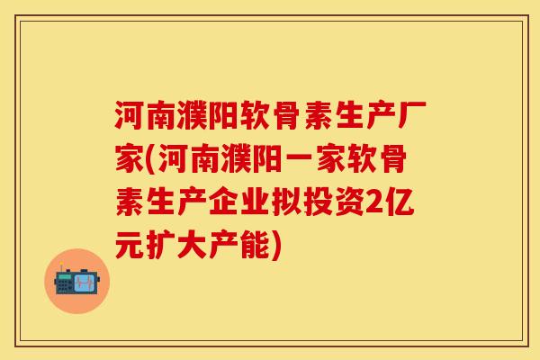 河南濮阳软骨素生产厂家(河南濮阳一家软骨素生产企业拟投资2亿元扩大产能)