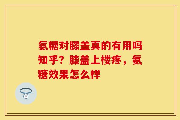 氨糖对膝盖真的有用吗知乎？膝盖上楼疼，氨糖效果怎么样