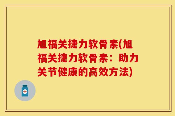 旭福关捷力软骨素(旭福关捷力软骨素：助力关节健康的高效方法)