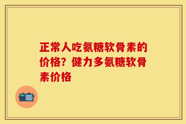 正常人吃氨糖软骨素的价格？健力多氨糖软骨素价格