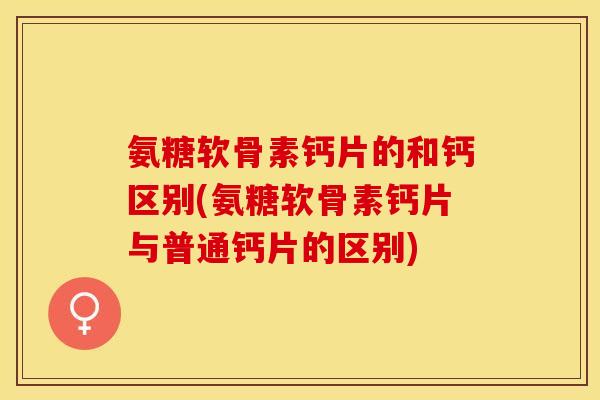 氨糖软骨素钙片的和钙区别(氨糖软骨素钙片与普通钙片的区别)