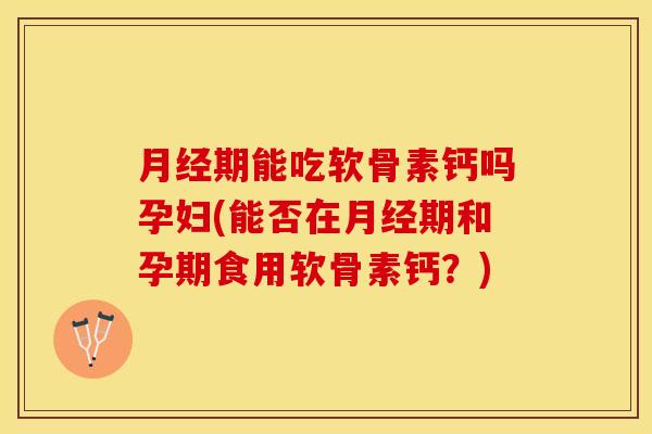月经期能吃软骨素钙吗孕妇(能否在月经期和孕期食用软骨素钙？)