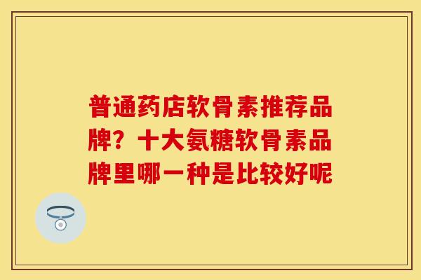 普通药店软骨素推荐品牌？十大氨糖软骨素品牌里哪一种是比较好呢