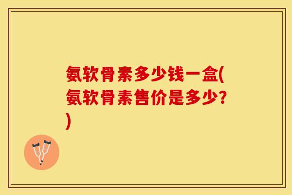 氨软骨素多少钱一盒(氨软骨素售价是多少？)