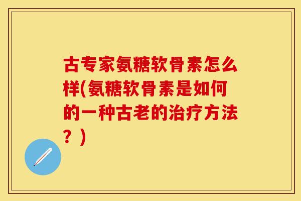 古专家氨糖软骨素怎么样(氨糖软骨素是如何的一种古老的方法?) 古专家氨糖软骨素怎么样(氨糖软骨素是如何的一种古老的方法?)