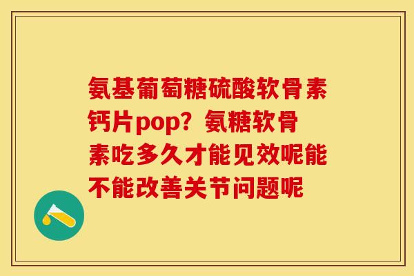 氨基葡萄糖硫酸软骨素钙片pop?氨糖软骨素吃多久才能见效呢能不能改善关节问题呢 氨基葡萄糖硫酸软骨素钙片pop?氨糖软骨素吃多久才能见效呢能不能改善关节问题呢