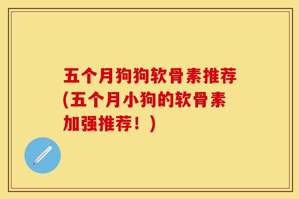 五个月狗狗软骨素推荐(五个月小狗的软骨素加强推荐！)