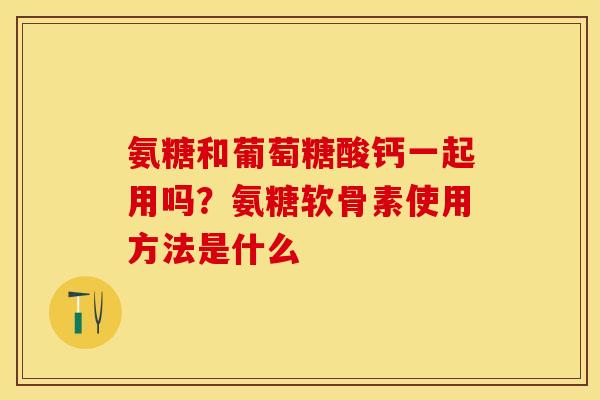 氨糖和葡萄糖酸钙一起用吗?氨糖软骨素使用方法是什么 氨糖和葡萄糖酸钙一起用吗?氨糖软骨素使用方法是什么