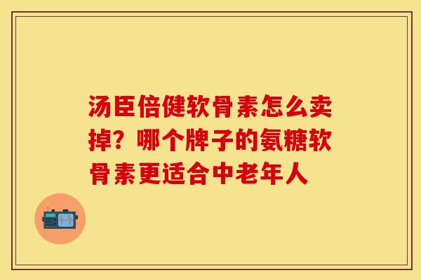 汤臣倍健软骨素怎么卖掉？哪个牌子的氨糖软骨素更适合中老年人
