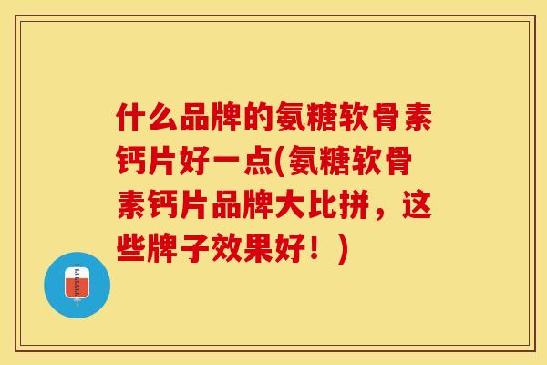 什么品牌的氨糖软骨素钙片好一点(氨糖软骨素钙片品牌大比拼，这些牌子效果好！)