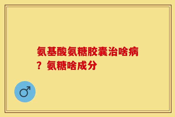 氨基酸氨糖胶囊治啥病？氨糖啥成分