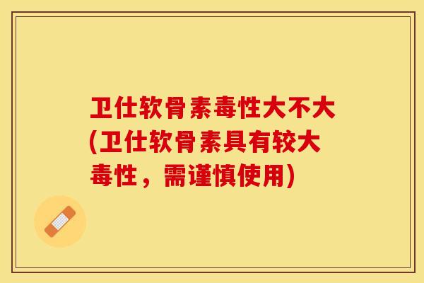 卫仕软骨素毒性大不大(卫仕软骨素具有较大毒性，需谨慎使用)