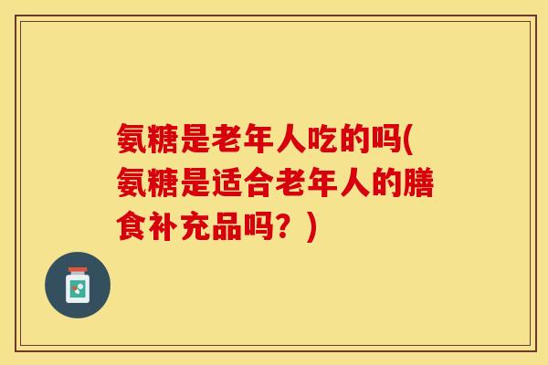 氨糖是老年人吃的吗(氨糖是适合老年人的膳食补充品吗？)