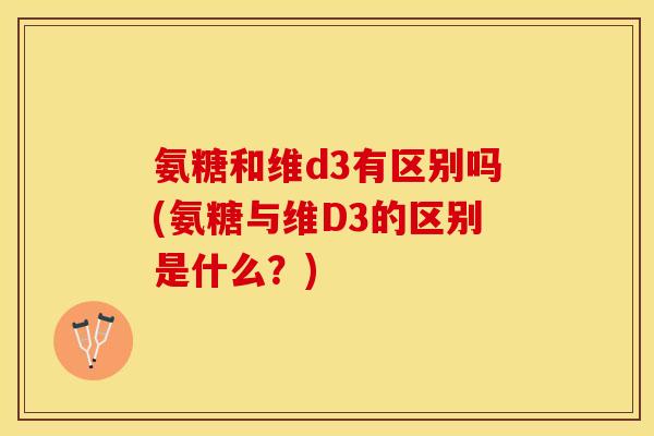 氨糖和维d3有区别吗(氨糖与维D3的区别是什么?) 氨糖和维d3有区别吗(氨糖与维D3的区别是什么?)