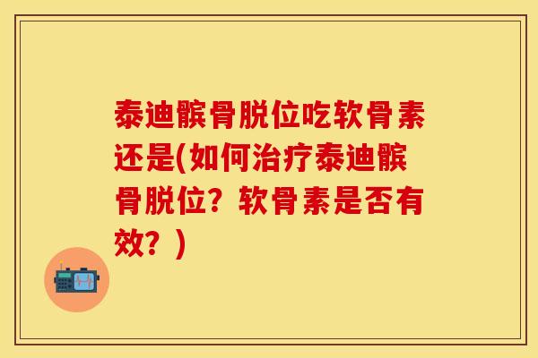 泰迪髌骨脱位吃软骨素还是(如何泰迪髌骨脱位？软骨素是否有效？)