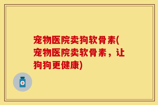 宠物医院卖狗软骨素(宠物医院卖软骨素，让狗狗更健康)