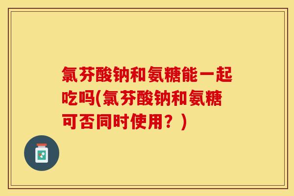 氯芬酸钠和氨糖能一起吃吗(氯芬酸钠和氨糖可否同时使用？)