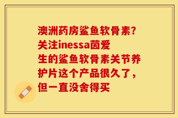 澳洲药房鲨鱼软骨素？关注inessa茵爱生的鲨鱼软骨素关节养护片这个产品很久了，但一直没舍得买