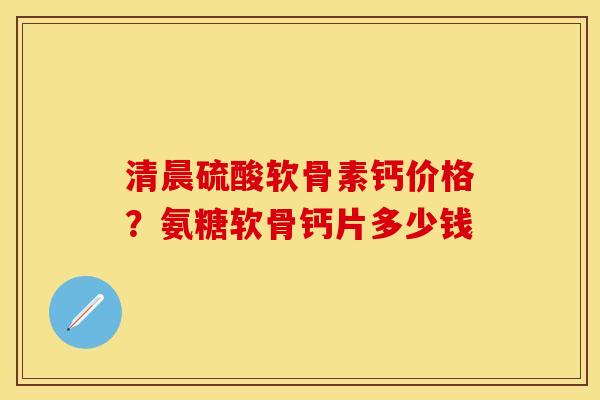 清晨硫酸软骨素钙价格？氨糖软骨钙片多少钱