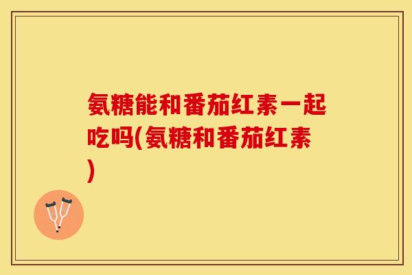 氨糖能和番茄红素一起吃吗(氨糖和番茄红素)