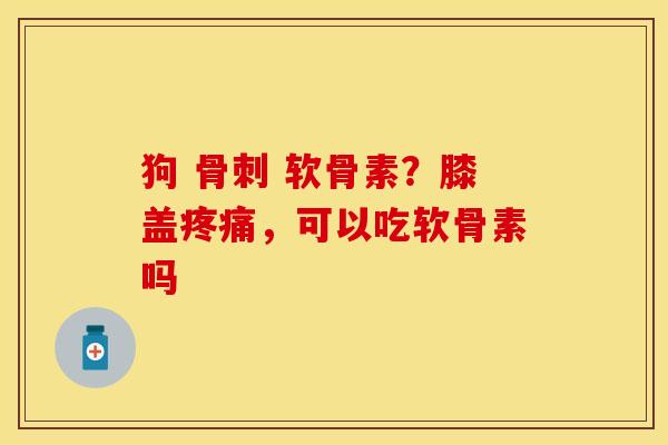 狗 骨刺 软骨素？膝盖疼痛，可以吃软骨素吗