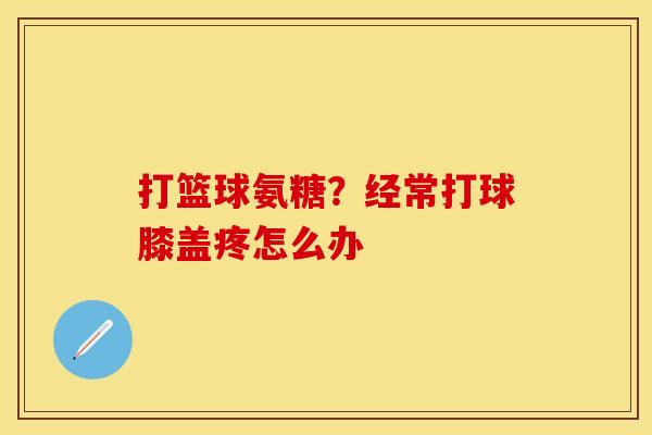 打篮球氨糖？经常打球膝盖疼怎么办