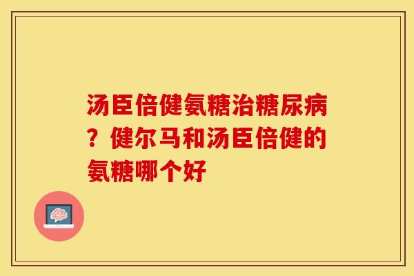 汤臣倍健氨糖治糖尿病？健尔马和汤臣倍健的氨糖哪个好