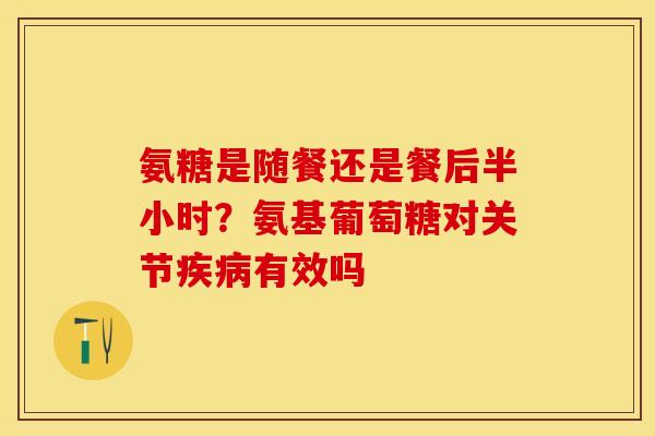 氨糖是随餐还是餐后半小时？氨基葡萄糖对关节疾病有效吗