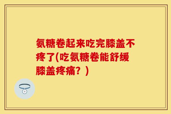 氨糖卷起来吃完膝盖不疼了(吃氨糖卷能舒缓膝盖疼痛？)