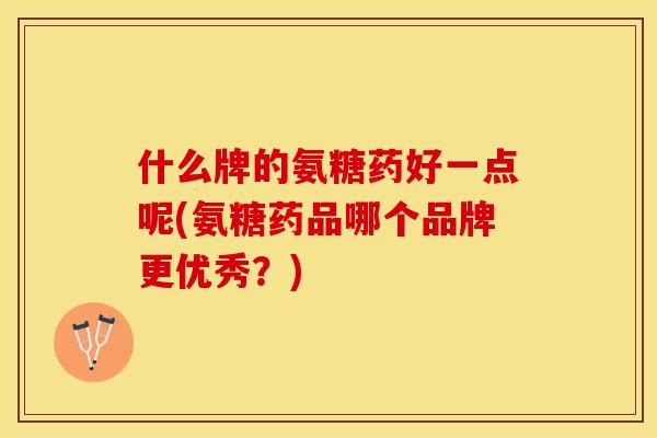 什么牌的氨糖药好一点呢(氨糖药品哪个品牌更优秀？)