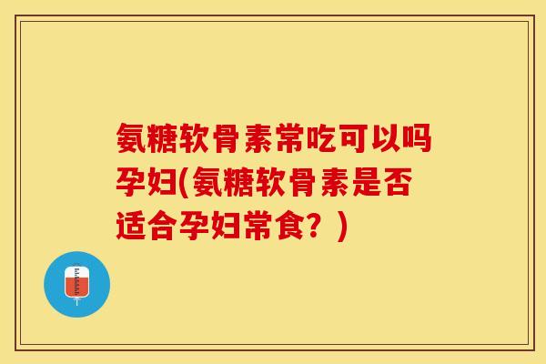 氨糖软骨素常吃可以吗孕妇(氨糖软骨素是否适合孕妇常食？)