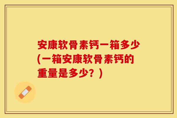 安康软骨素钙一箱多少(一箱安康软骨素钙的重量是多少？)