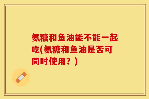 氨糖和鱼油能不能一起吃(氨糖和鱼油是否可同时使用？)