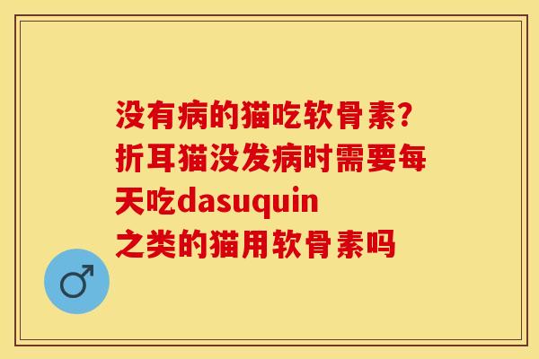 没有病的猫吃软骨素？折耳猫没发病时需要每天吃dasuquin之类的猫用软骨素吗