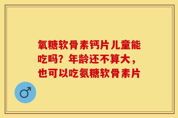 氧糖软骨素钙片儿童能吃吗？年龄还不算大，也可以吃氨糖软骨素片