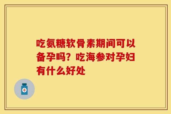 吃氨糖软骨素期间可以备孕吗？吃海参对孕妇有什么好处